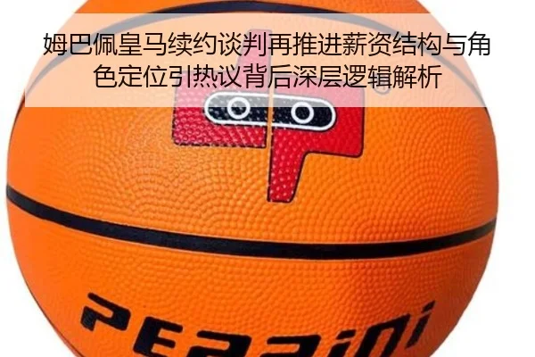姆巴佩皇马续约谈判再推进薪资结构与角色定位引热议背后深层逻辑解析