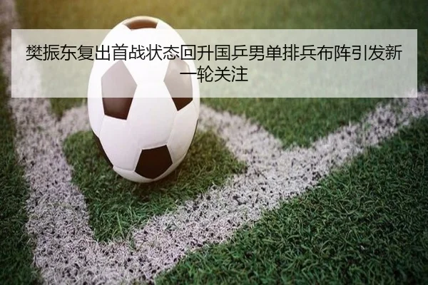 樊振东复出首战状态回升国乒男单排兵布阵引发新一轮关注